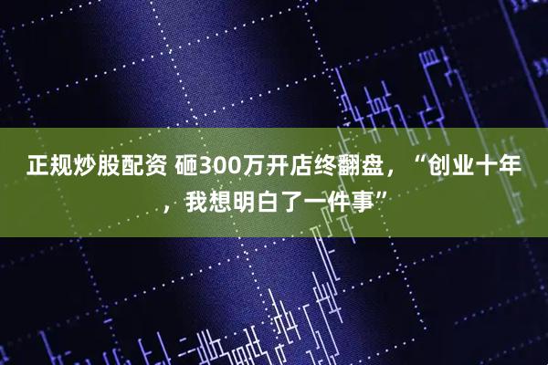正规炒股配资 砸300万开店终翻盘，“创业十年，我想明白了一件事”