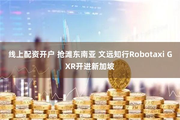 线上配资开户 抢滩东南亚 文远知行Robotaxi GXR开进新加坡