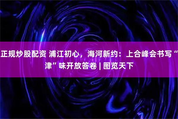 正规炒股配资 浦江初心，海河新约：上合峰会书写“津”味开放答卷 | 图览天下