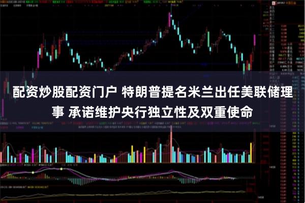 配资炒股配资门户 特朗普提名米兰出任美联储理事 承诺维护央行独立性及双重使命