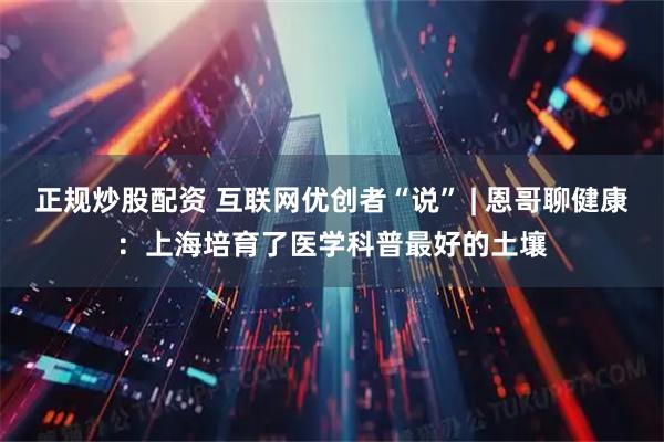 正规炒股配资 互联网优创者“说” | 恩哥聊健康：上海培育了医学科普最好的土壤