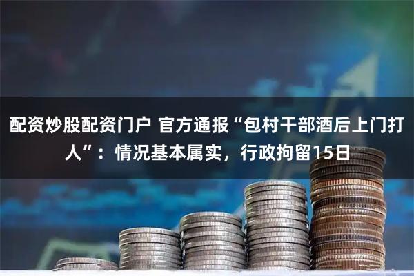 配资炒股配资门户 官方通报“包村干部酒后上门打人”：情况基本属实，行政拘留15日