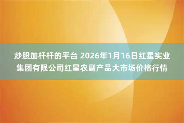 炒股加杆杆的平台 2026年1月16日红星实业集团有限公司红星农副产品大市场价格行情