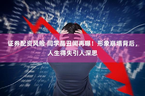 证券配资风险 闫学晶丑闻再曝！形象崩塌背后，人生得失引人深思