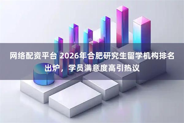 网络配资平台 2026年合肥研究生留学机构排名出炉，学员满意度高引热议
