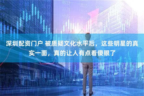 深圳配资门户 被质疑文化水平后，这些明星的真实一面，真的让人有点看傻眼了