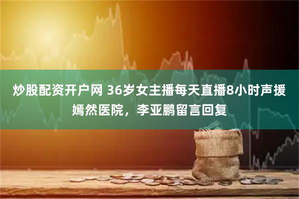炒股配资开户网 36岁女主播每天直播8小时声援嫣然医院，李亚鹏留言回复
