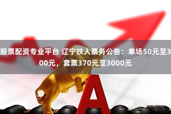 股票配资专业平台 辽宁铁人票务公告：单场50元至300元，套票370元至3000元