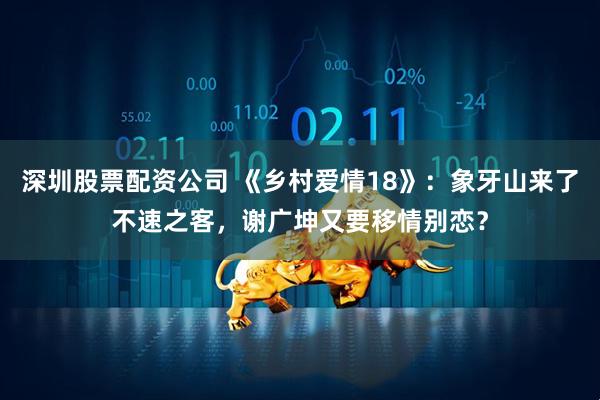 深圳股票配资公司 《乡村爱情18》：象牙山来了不速之客，谢广坤又要移情别恋？