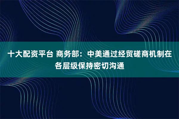 十大配资平台 商务部：中美通过经贸磋商机制在各层级保持密切沟通