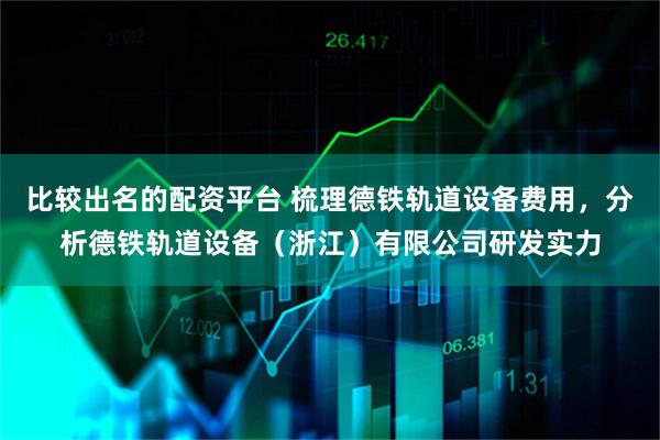 比较出名的配资平台 梳理德铁轨道设备费用，分析德铁轨道设备（浙江）有限公司研发实力