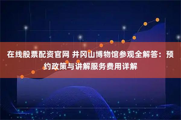 在线股票配资官网 井冈山博物馆参观全解答：预约政策与讲解服务费用详解