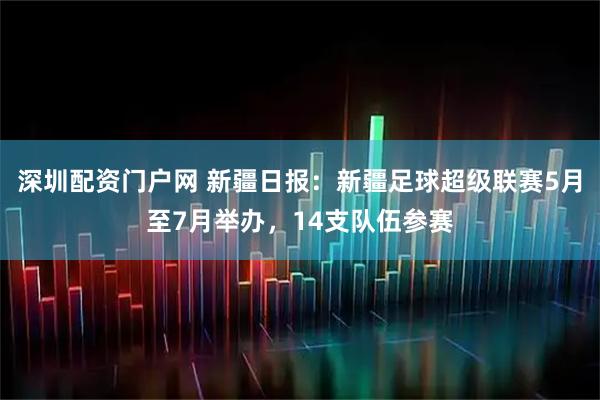 深圳配资门户网 新疆日报：新疆足球超级联赛5月至7月举办，14支队伍参赛