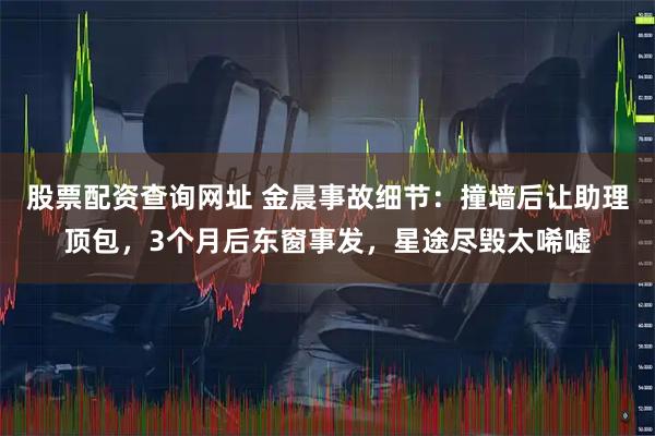 股票配资查询网址 金晨事故细节：撞墙后让助理顶包，3个月后东窗事发，星途尽毁太唏嘘