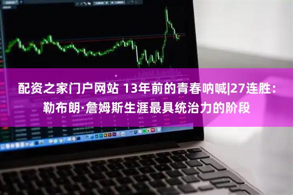 配资之家门户网站 13年前的青春呐喊|27连胜：勒布朗·詹姆斯生涯最具统治力的阶段