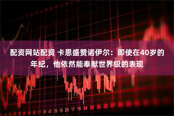 配资网站配资 卡恩盛赞诺伊尔：即使在40岁的年纪，他依然能奉献世界级的表现