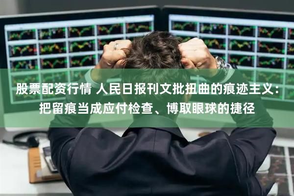 股票配资行情 人民日报刊文批扭曲的痕迹主义：把留痕当成应付检查、博取眼球的捷径