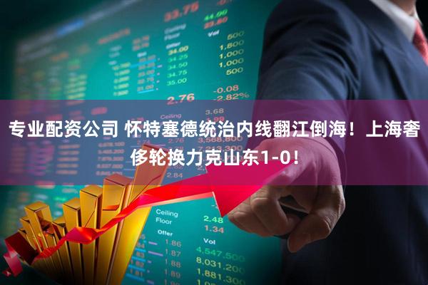 专业配资公司 怀特塞德统治内线翻江倒海！上海奢侈轮换力克山东1-0！