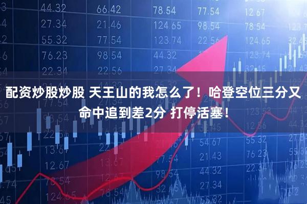 配资炒股炒股 天王山的我怎么了！哈登空位三分又命中追到差2分 打停活塞！