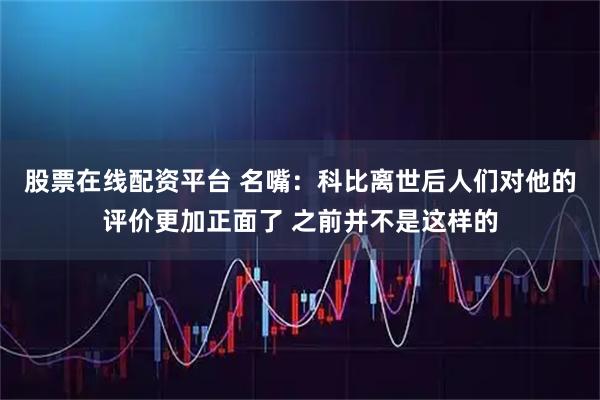 股票在线配资平台 名嘴：科比离世后人们对他的评价更加正面了 之前并不是这样的