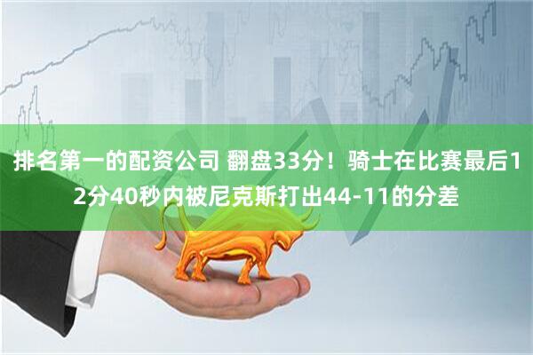 排名第一的配资公司 翻盘33分！骑士在比赛最后12分40秒内被尼克斯打出44-11的分差