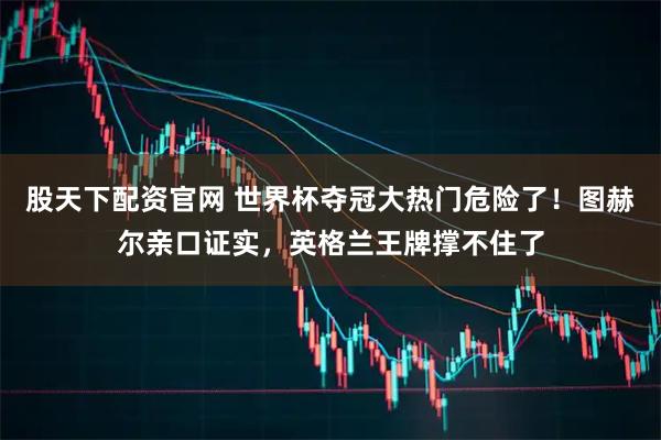股天下配资官网 世界杯夺冠大热门危险了！图赫尔亲口证实，英格兰王牌撑不住了