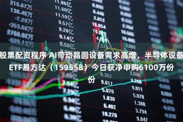 股票配资程序 AI带动晶圆设备需求高增，半导体设备ETF易方达（159558）今日获净申购6100万份
