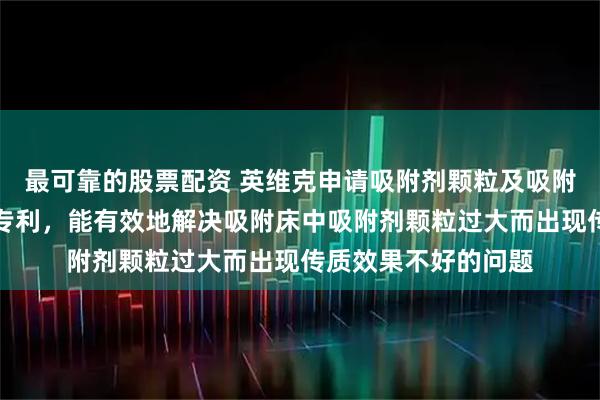 最可靠的股票配资 英维克申请吸附剂颗粒及吸附制冷系统的吸附床专利，能有效地解决吸附床中吸附剂颗粒过大而出现传质效果不好的问题