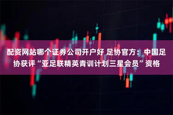 配资网站哪个证券公司开户好 足协官方：中国足协获评“亚足联精英青训计划三星会员”资格