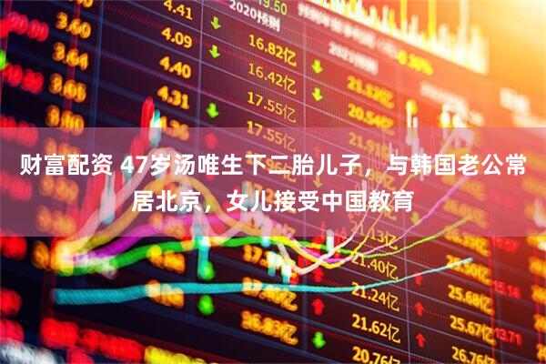 财富配资 47岁汤唯生下二胎儿子，与韩国老公常居北京，女儿接受中国教育