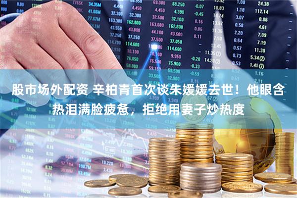 股市场外配资 辛柏青首次谈朱媛媛去世！他眼含热泪满脸疲惫，拒绝用妻子炒热度