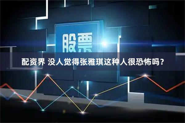 配资界 没人觉得张雅琪这种人很恐怖吗？